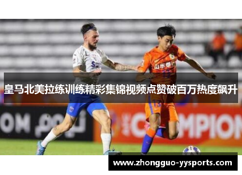 皇马北美拉练训练精彩集锦视频点赞破百万热度飙升