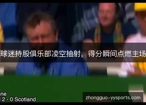 球迷持股俱乐部凌空抽射，得分瞬间点燃主场